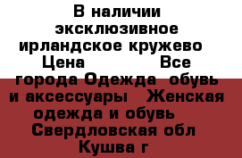 В наличии эксклюзивное ирландское кружево › Цена ­ 38 000 - Все города Одежда, обувь и аксессуары » Женская одежда и обувь   . Свердловская обл.,Кушва г.